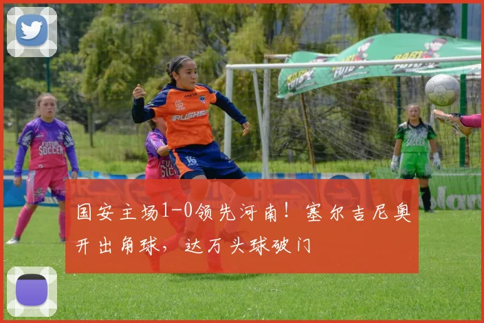 国安主场1-0领先河南！塞尔吉尼奥开出角球，达万头球破门